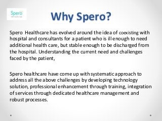 Why Spero?
Spero Healthcare has evolved around the idea of coexisting with
hospital and consultants for a patient who is ill enough to need
additional health care, but stable enough to be discharged from
the hospital. Understanding the current need and challenges
faced by the patient,
Spero healthcare have come up with systematic approach to
address all the above challenges by developing technology
solution, professional enhancement through training, integration
of services through dedicated healthcare management and
robust processes.
 