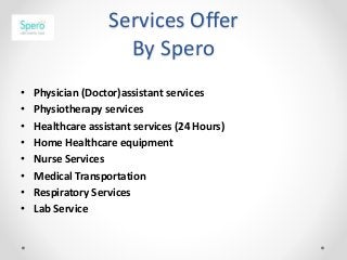 Services Offer
By Spero
• Physician (Doctor)assistant services
• Physiotherapy services
• Healthcare assistant services (24 Hours)
• Home Healthcare equipment
• Nurse Services
• Medical Transportation
• Respiratory Services
• Lab Service
 