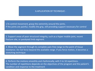 1.To control movement, grasp the extremity around the joints.
If the joints are painful, modify the grip, still providing support necessary for control
2. Support areas of poor structural integrity, such as a hyper mobile joint, recent
fracture site, or paralyzed limb segment.
3. Move the segment through its complete pain-free range to the point of tissue
resistance. Do not force beyond the available range. If you force motion, it becomes a
stretching technique
4. Perform the motions smoothly and rhythmically, with 5 to 10 repetitions.
The number of repetitions depends on the objectives of the program and the patient’s
condition and response to the treatment
6.APLLICATION OF TECHNIQUE -
 