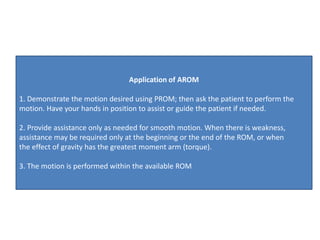 Application of AROM
1. Demonstrate the motion desired using PROM; then ask the patient to perform the
motion. Have your hands in position to assist or guide the patient if needed.
2. Provide assistance only as needed for smooth motion. When there is weakness,
assistance may be required only at the beginning or the end of the ROM, or when
the effect of gravity has the greatest moment arm (torque).
3. The motion is performed within the available ROM
 