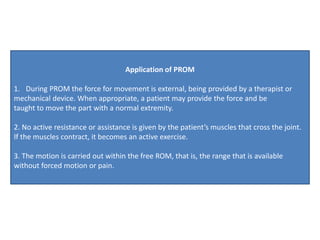 Application of PROM
1. During PROM the force for movement is external, being provided by a therapist or
mechanical device. When appropriate, a patient may provide the force and be
taught to move the part with a normal extremity.
2. No active resistance or assistance is given by the patient’s muscles that cross the joint.
If the muscles contract, it becomes an active exercise.
3. The motion is carried out within the free ROM, that is, the range that is available
without forced motion or pain.
 