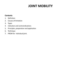 JOINT MOBILITY
Contents
1. Definition
2. Causes of limitation
3. Types
4. indication and contraindications
5. Principles ,preparation and application
6. Technique
7. PROM for Individual joint.
 