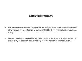 1.DEFINITION OF MOBILITY:
• The ability of structures or segments of the body to move or be moved in order to
allow the occurrence of range of motion (ROM) for functional activities (functional
ROM).
• Passive mobility is dependent on soft tissue (contractile and non contractile)
extensibility; in addition, active mobility requires neuromuscular activation.
 