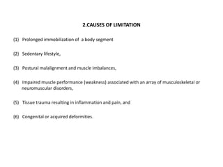 2.CAUSES OF LIMITATION
(1) Prolonged immobilization of a body segment
(2) Sedentary lifestyle,
(3) Postural malalignment and muscle imbalances,
(4) Impaired muscle performance (weakness) associated with an array of musculoskeletal or
neuromuscular disorders,
(5) Tissue trauma resulting in inflammation and pain, and
(6) Congenital or acquired deformities.
 