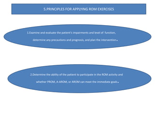 1.Examine and evaluate the patient’s impairments and level of function,
determine any precautions and prognosis, and plan the intervention.
2.Determine the ability of the patient to participate in the ROM activity and
whether PROM, A-AROM, or AROM can meet the immediate goals.
5.PRINCIPLES FOR APPLYING ROM EXERCISES
 