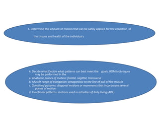 3. Determine the amount of motion that can be safely applied for the condition of
the tissues and health of the individual.
4. Decide what Decide what patterns can best meet the goals. ROM techniques
may be performed in the
a. Anatomic planes of motion: frontal, sagittal, transverse
b. Muscle range of elongation: antagonistic to the line of pull of the muscle
c. Combined patterns: diagonal motions or movements that incorporate several
planes of motion
d. Functional patterns: motions used in activities of daily living (ADL)
 