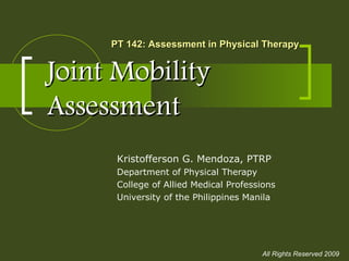 Joint MobilityJoint Mobility
AssessmentAssessment
Kristofferson G. Mendoza, PTRP
Department of Physical Therapy
College of Allied Medical Professions
University of the Philippines Manila
PT 142: Assessment in Physical TherapyPT 142: Assessment in Physical Therapy
All Rights Reserved 2009
 
