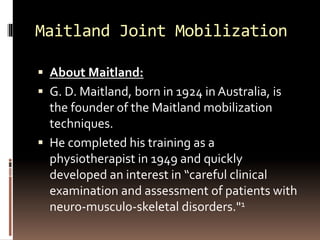 Maitland Joint Mobilization
 About Maitland:
 G. D. Maitland, born in 1924 in Australia, is
the founder of the Maitland mobilization
techniques.
 He completed his training as a
physiotherapist in 1949 and quickly
developed an interest in “careful clinical
examination and assessment of patients with
neuro-musculo-skeletal disorders."1
 