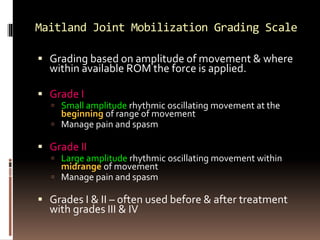 Maitland Joint Mobilization Grading Scale
 Grading based on amplitude of movement & where
within available ROM the force is applied.
 Grade I
 Small amplitude rhythmic oscillating movement at the
beginning of range of movement
 Manage pain and spasm
 Grade II
 Large amplitude rhythmic oscillating movement within
midrange of movement
 Manage pain and spasm
 Grades I & II – often used before & after treatment
with grades III & IV
 