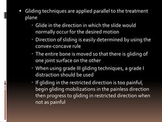  Gliding techniques are applied parallel to the treatment
plane
 Glide in the direction in which the slide would
normally occur for the desired motion
 Direction of sliding is easily determined by using the
convex-concave rule
 The entire bone is moved so that there is gliding of
one joint surface on the other
 When using grade III gliding techniques, a grade I
distraction should be used
 If gliding in the restricted direction is too painful,
begin gliding mobilizations in the painless direction
then progress to gliding in restricted direction when
not as painful
 