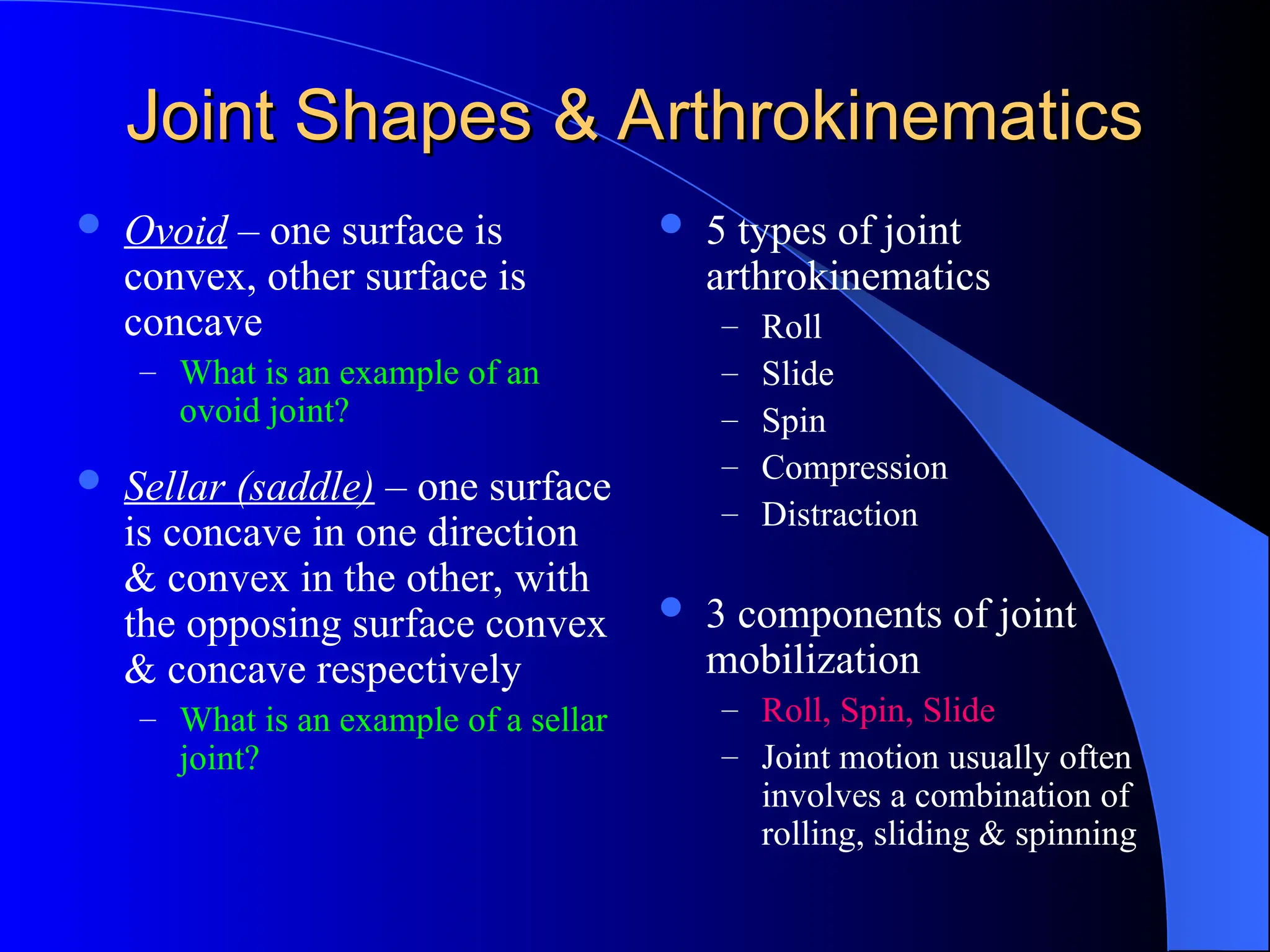 Joint Shapes & Arthrokinematics
Joint Shapes & Arthrokinematics
 Ovoid – one surface is
convex, other surface is
concave
– What is an example of an
ovoid joint?
 Sellar (saddle) – one surface
is concave in one direction
& convex in the other, with
the opposing surface convex
& concave respectively
– What is an example of a sellar
joint?
 5 types of joint
arthrokinematics
– Roll
– Slide
– Spin
– Compression
– Distraction
 3 components of joint
mobilization
– Roll, Spin, Slide
– Joint motion usually often
involves a combination of
rolling, sliding & spinning
 