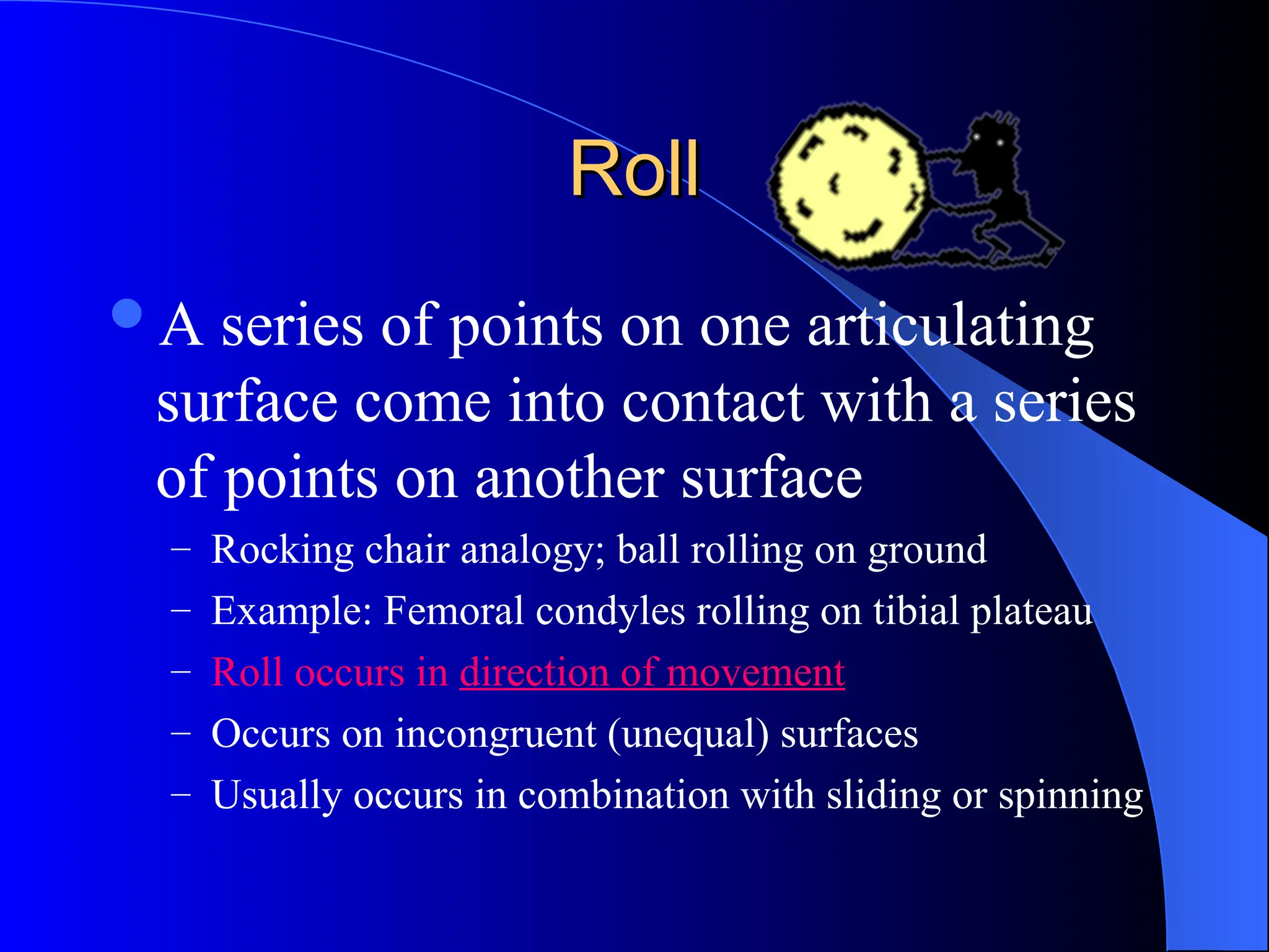 Roll
Roll
A series of points on one articulating
surface come into contact with a series
of points on another surface
– Rocking chair analogy; ball rolling on ground
– Example: Femoral condyles rolling on tibial plateau
– Roll occurs in direction of movement
– Occurs on incongruent (unequal) surfaces
– Usually occurs in combination with sliding or spinning
 