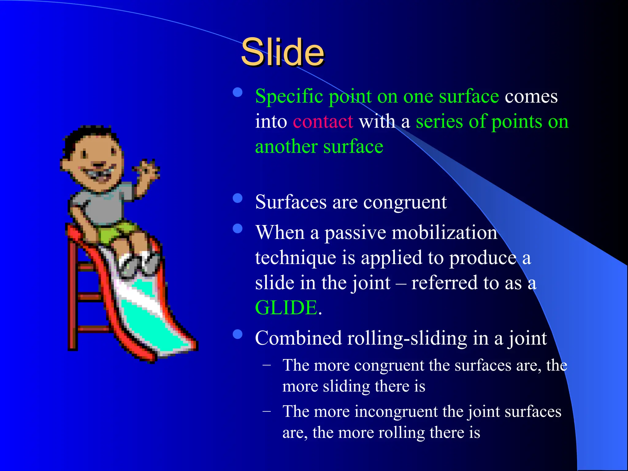 Slide
Slide
 Specific point on one surface comes
into contact with a series of points on
another surface
 Surfaces are congruent
 When a passive mobilization
technique is applied to produce a
slide in the joint – referred to as a
GLIDE.
 Combined rolling-sliding in a joint
– The more congruent the surfaces are, the
more sliding there is
– The more incongruent the joint surfaces
are, the more rolling there is
 