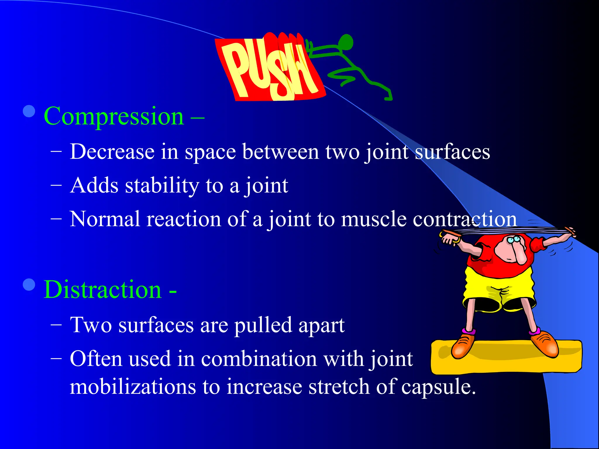 Compression –
– Decrease in space between two joint surfaces
– Adds stability to a joint
– Normal reaction of a joint to muscle contraction
Distraction -
– Two surfaces are pulled apart
– Often used in combination with joint
mobilizations to increase stretch of capsule.
 