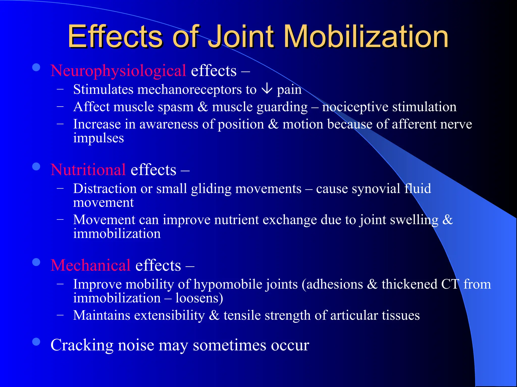 Effects of Joint Mobilization
Effects of Joint Mobilization
 Neurophysiological effects –
– Stimulates mechanoreceptors to  pain
– Affect muscle spasm & muscle guarding – nociceptive stimulation
– Increase in awareness of position & motion because of afferent nerve
impulses
 Nutritional effects –
– Distraction or small gliding movements – cause synovial fluid
movement
– Movement can improve nutrient exchange due to joint swelling &
immobilization
 Mechanical effects –
– Improve mobility of hypomobile joints (adhesions & thickened CT from
immobilization – loosens)
– Maintains extensibility & tensile strength of articular tissues
 Cracking noise may sometimes occur
 