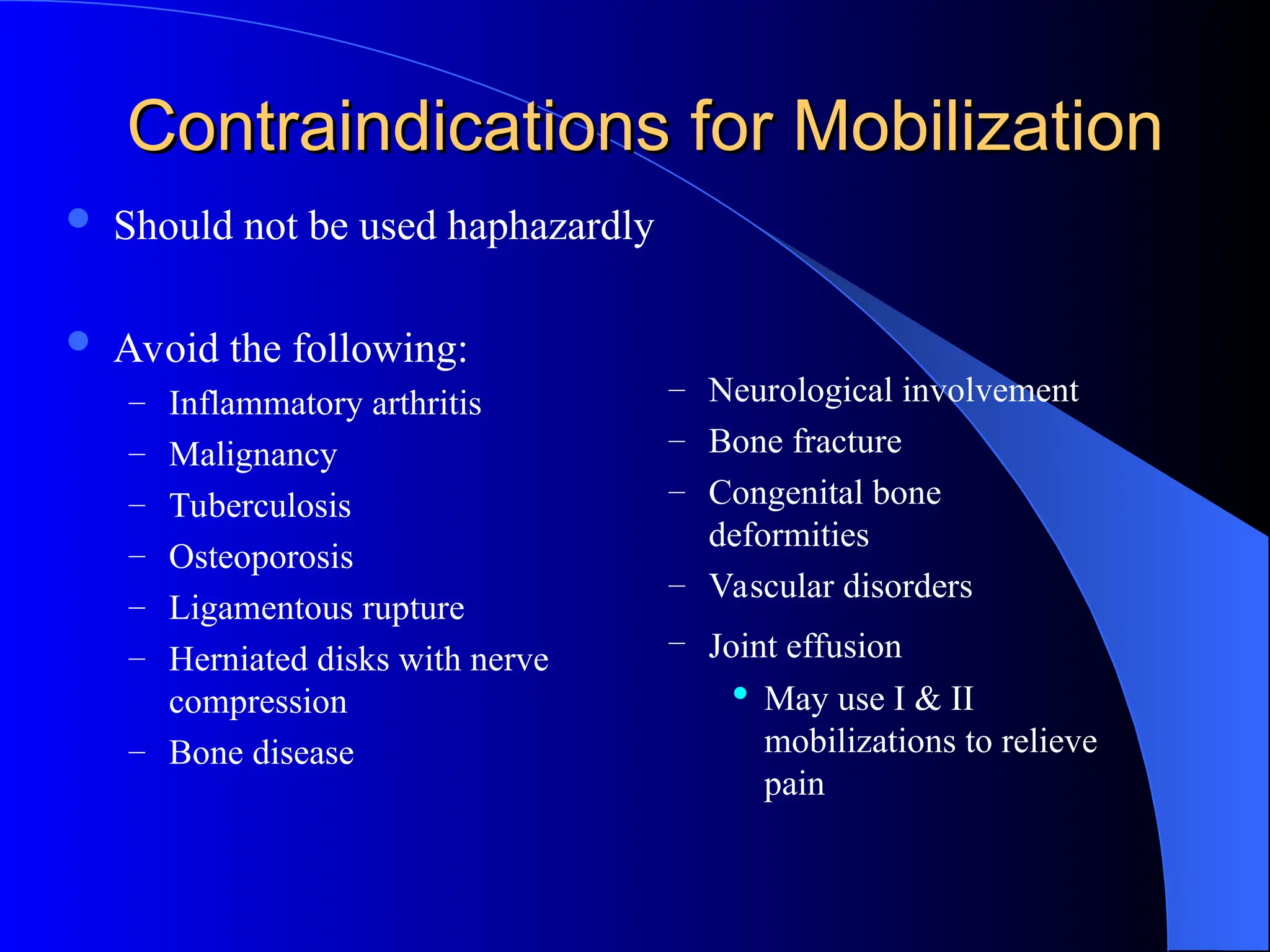 Contraindications for Mobilization
Contraindications for Mobilization
 Should not be used haphazardly
 Avoid the following:
– Inflammatory arthritis
– Malignancy
– Tuberculosis
– Osteoporosis
– Ligamentous rupture
– Herniated disks with nerve
compression
– Bone disease
– Neurological involvement
– Bone fracture
– Congenital bone
deformities
– Vascular disorders
– Joint effusion
 May use I & II
mobilizations to relieve
pain
 