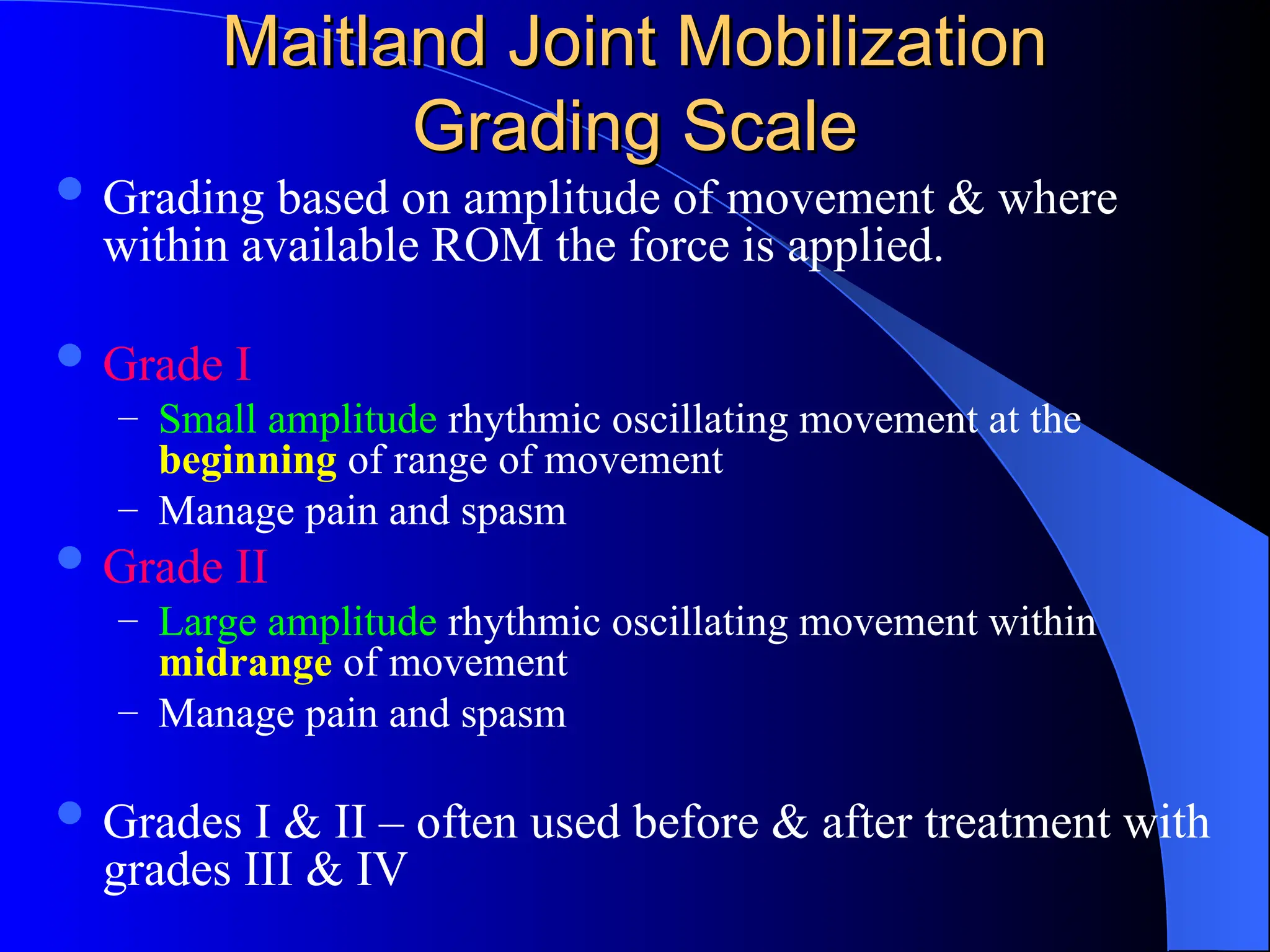 Maitland Joint Mobilization
Maitland Joint Mobilization
Grading Scale
Grading Scale
 Grading based on amplitude of movement & where
within available ROM the force is applied.
 Grade I
– Small amplitude rhythmic oscillating movement at the
beginning of range of movement
– Manage pain and spasm
 Grade II
– Large amplitude rhythmic oscillating movement within
midrange of movement
– Manage pain and spasm
 Grades I & II – often used before & after treatment with
grades III & IV
 