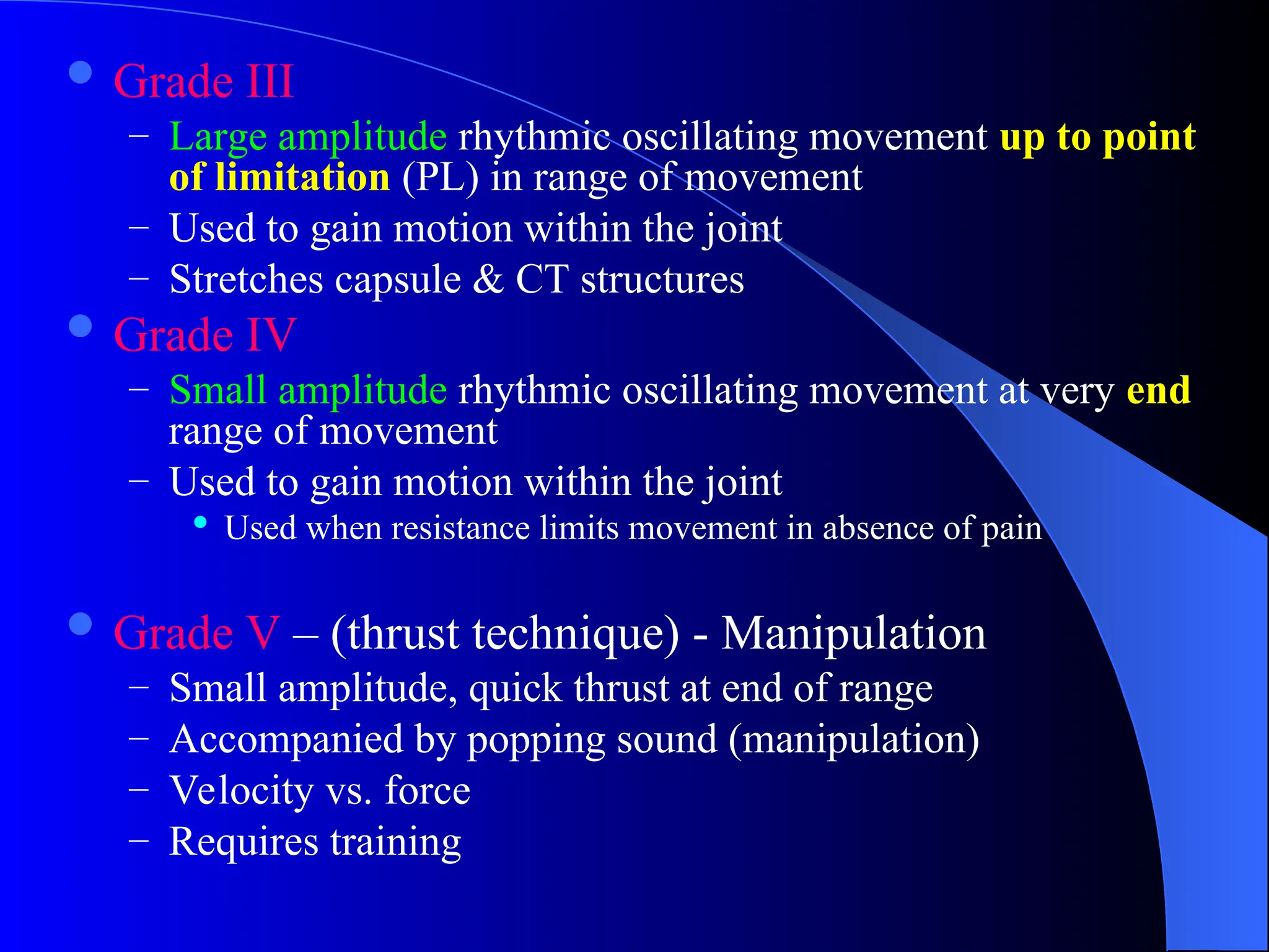  Grade III
– Large amplitude rhythmic oscillating movement up to point
of limitation (PL) in range of movement
– Used to gain motion within the joint
– Stretches capsule & CT structures
 Grade IV
– Small amplitude rhythmic oscillating movement at very end
range of movement
– Used to gain motion within the joint
 Used when resistance limits movement in absence of pain
 Grade V – (thrust technique) - Manipulation
– Small amplitude, quick thrust at end of range
– Accompanied by popping sound (manipulation)
– Velocity vs. force
– Requires training
 