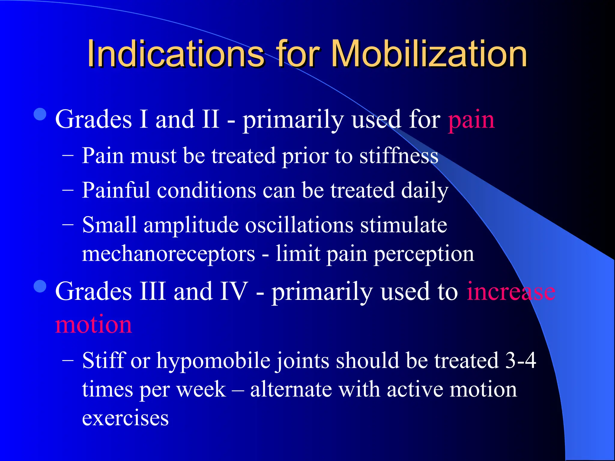 Indications for Mobilization
Indications for Mobilization
Grades I and II - primarily used for pain
– Pain must be treated prior to stiffness
– Painful conditions can be treated daily
– Small amplitude oscillations stimulate
mechanoreceptors - limit pain perception
Grades III and IV - primarily used to increase
motion
– Stiff or hypomobile joints should be treated 3-4
times per week – alternate with active motion
exercises
 