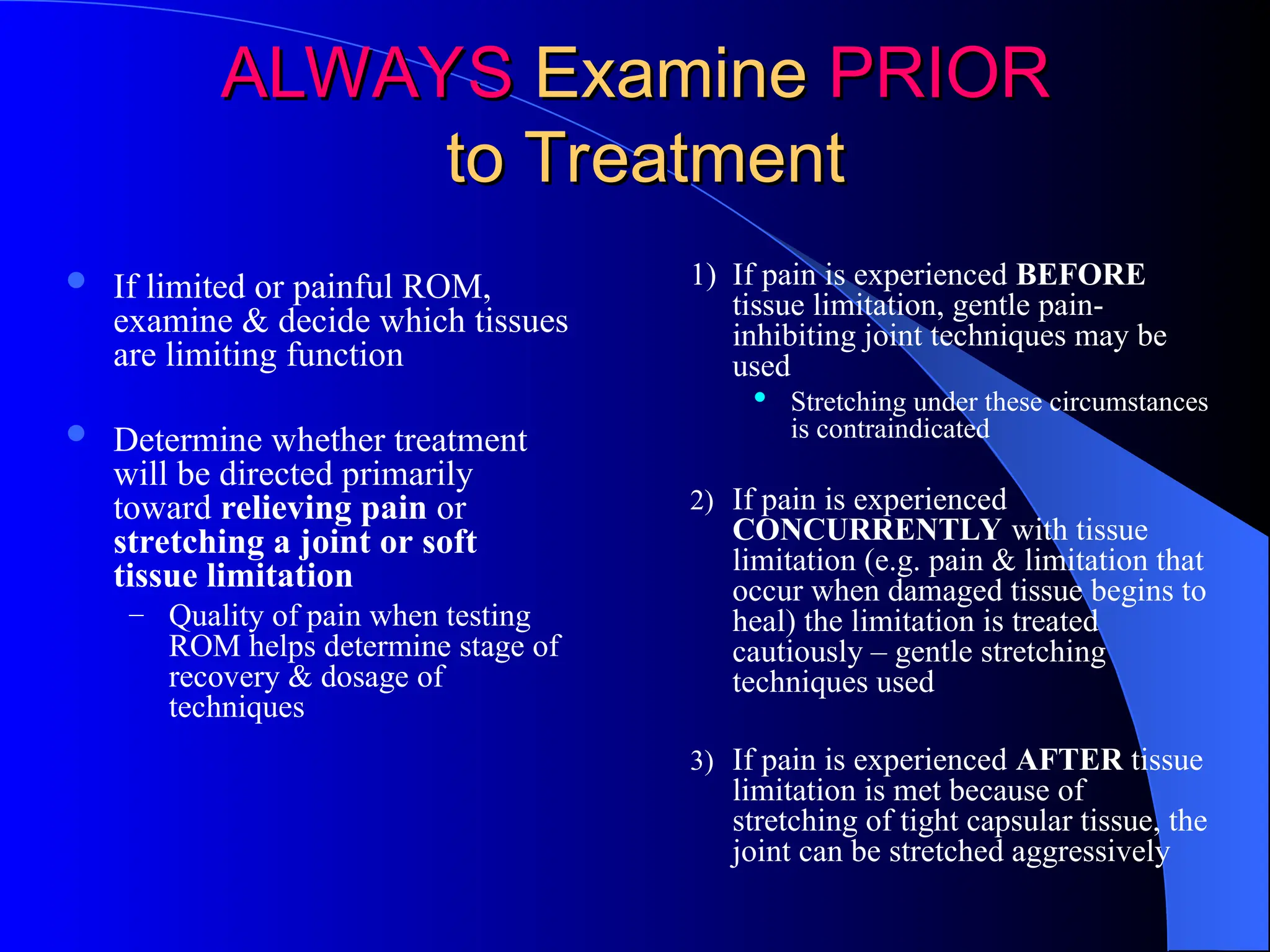 ALWAYS
ALWAYS Examine
Examine PRIOR
PRIOR
to Treatment
to Treatment
 If limited or painful ROM,
examine & decide which tissues
are limiting function
 Determine whether treatment
will be directed primarily
toward relieving pain or
stretching a joint or soft
tissue limitation
– Quality of pain when testing
ROM helps determine stage of
recovery & dosage of
techniques
1) If pain is experienced BEFORE
tissue limitation, gentle pain-
inhibiting joint techniques may be
used
 Stretching under these circumstances
is contraindicated
2) If pain is experienced
CONCURRENTLY with tissue
limitation (e.g. pain & limitation that
occur when damaged tissue begins to
heal) the limitation is treated
cautiously – gentle stretching
techniques used
3) If pain is experienced AFTER tissue
limitation is met because of
stretching of tight capsular tissue, the
joint can be stretched aggressively
 