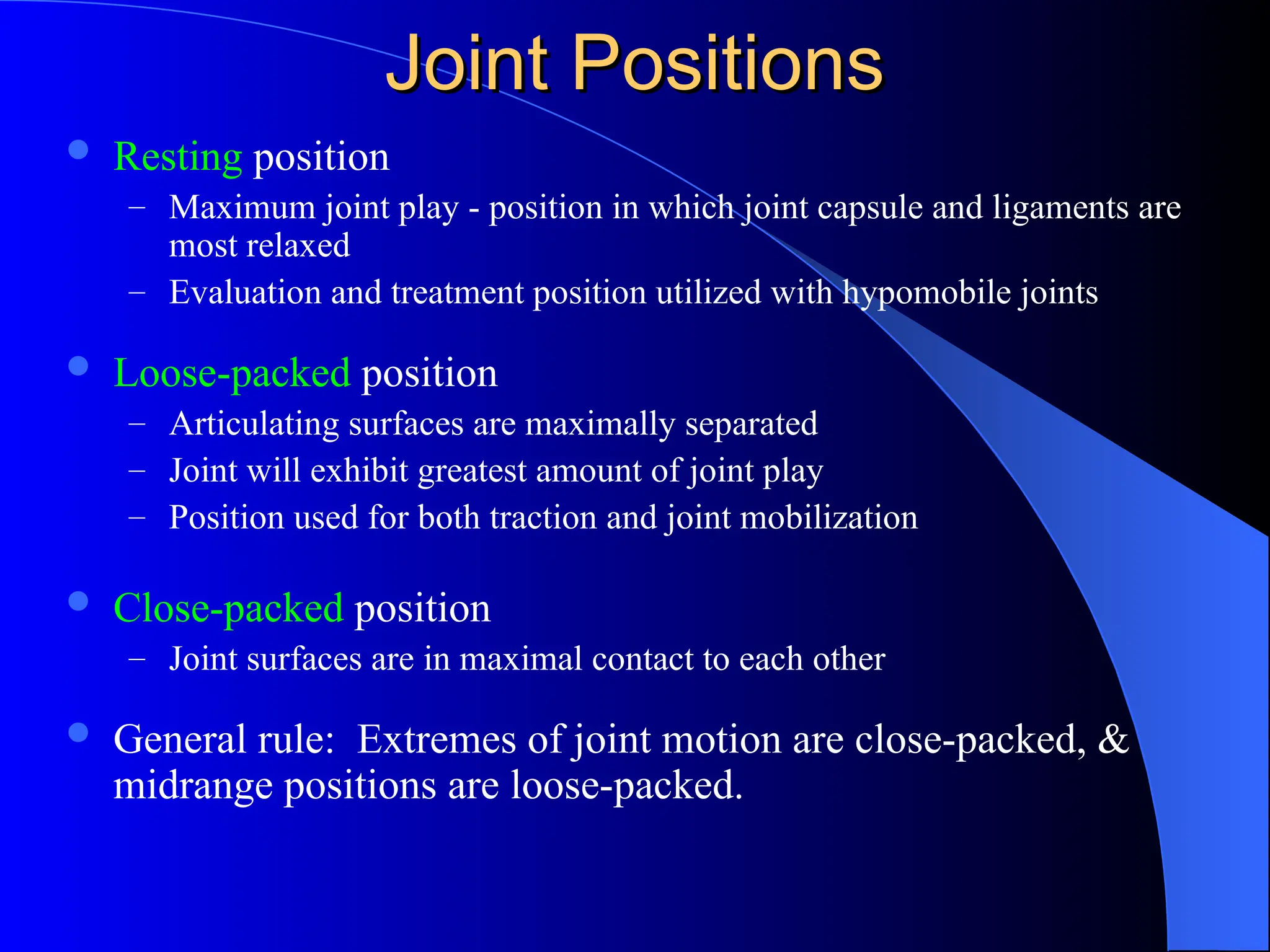 Joint Positions
Joint Positions
 Resting position
– Maximum joint play - position in which joint capsule and ligaments are
most relaxed
– Evaluation and treatment position utilized with hypomobile joints
 Loose-packed position
– Articulating surfaces are maximally separated
– Joint will exhibit greatest amount of joint play
– Position used for both traction and joint mobilization
 Close-packed position
– Joint surfaces are in maximal contact to each other
 General rule: Extremes of joint motion are close-packed, &
midrange positions are loose-packed.
 