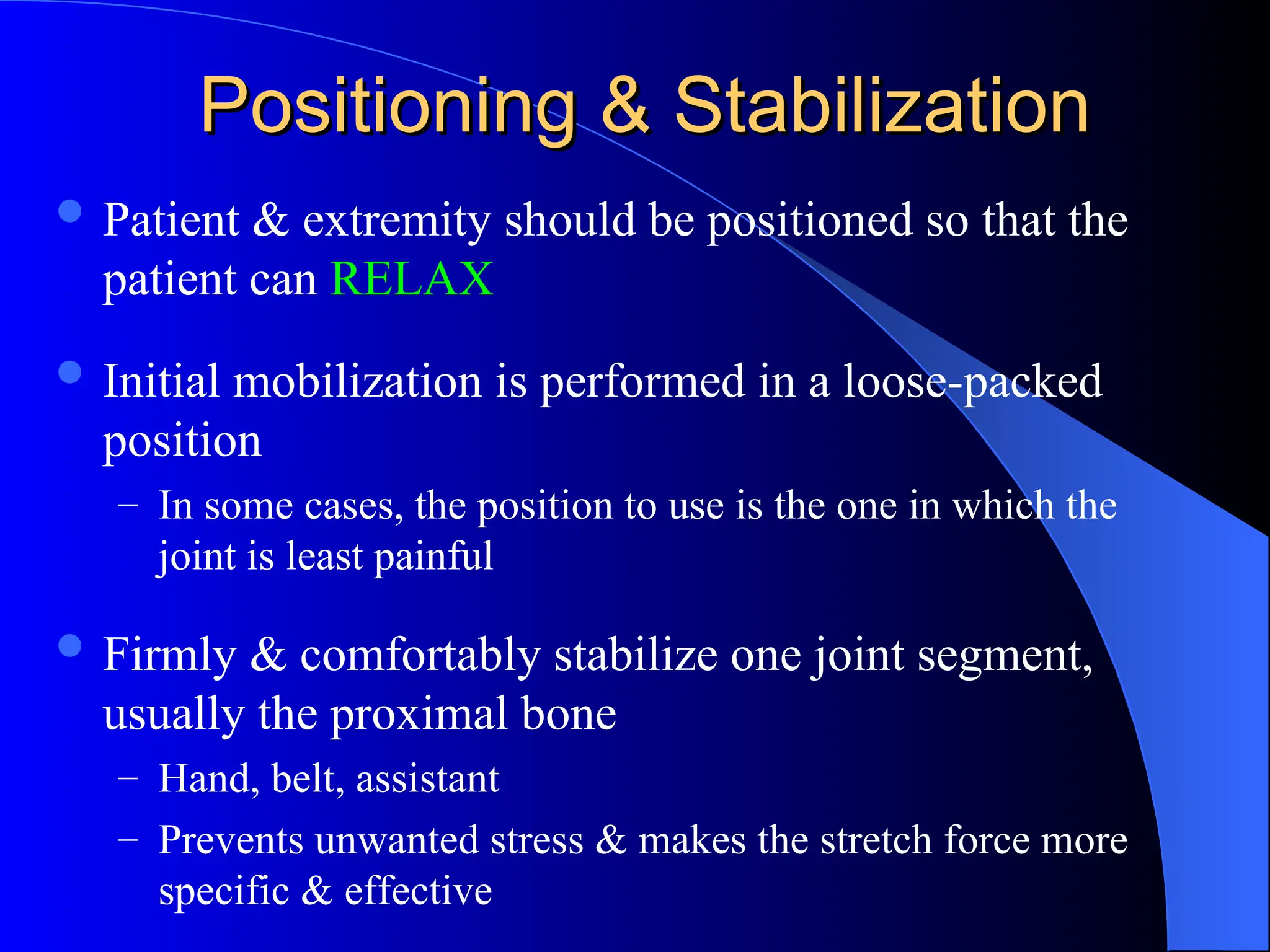 Positioning & Stabilization
Positioning & Stabilization
 Patient & extremity should be positioned so that the
patient can RELAX
 Initial mobilization is performed in a loose-packed
position
– In some cases, the position to use is the one in which the
joint is least painful
 Firmly & comfortably stabilize one joint segment,
usually the proximal bone
– Hand, belt, assistant
– Prevents unwanted stress & makes the stretch force more
specific & effective
 