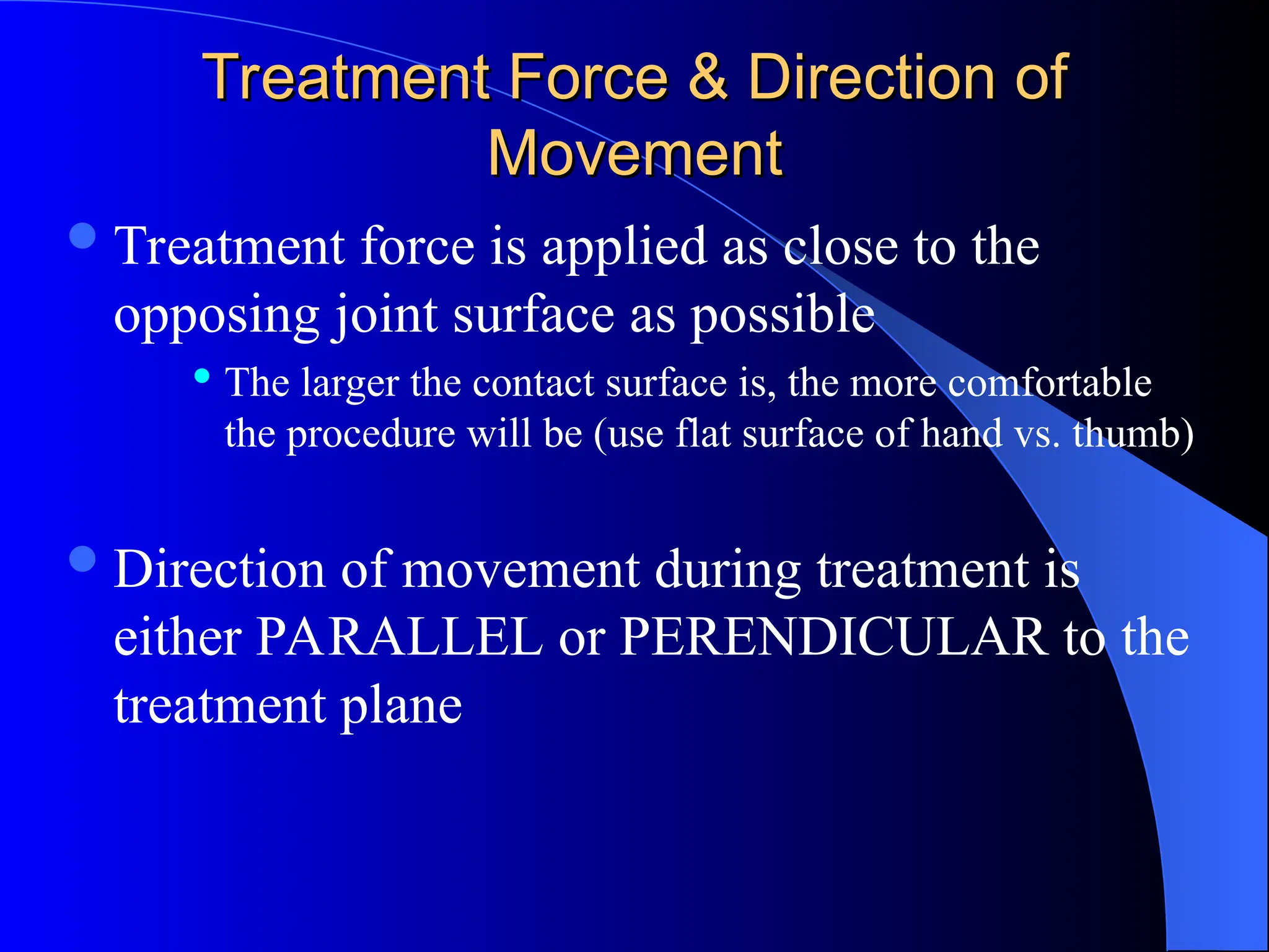 Treatment Force & Direction of
Treatment Force & Direction of
Movement
Movement
Treatment force is applied as close to the
opposing joint surface as possible
 The larger the contact surface is, the more comfortable
the procedure will be (use flat surface of hand vs. thumb)
Direction of movement during treatment is
either PARALLEL or PERENDICULAR to the
treatment plane
 