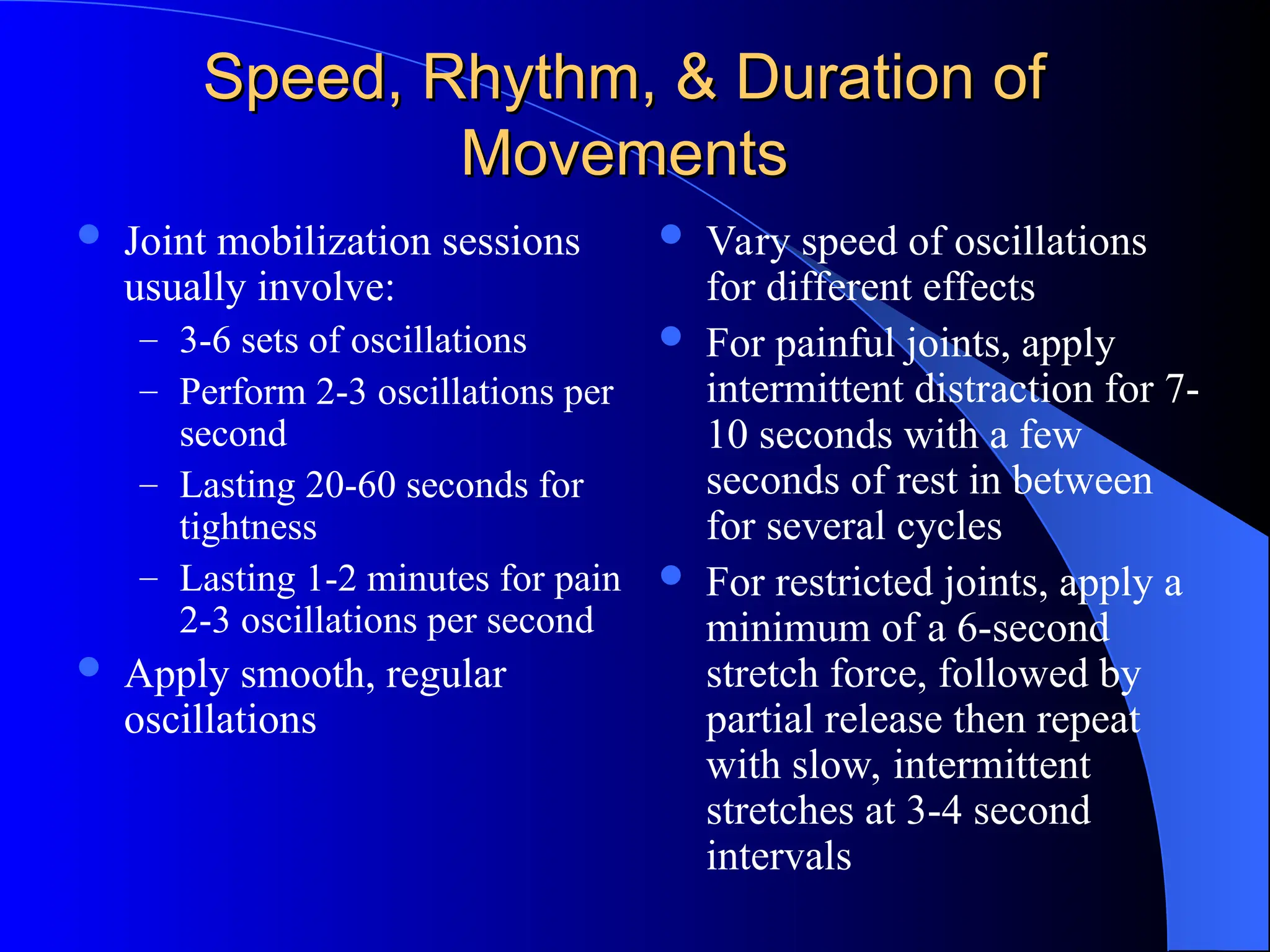 Speed, Rhythm, & Duration of
Speed, Rhythm, & Duration of
Movements
Movements
 Joint mobilization sessions
usually involve:
– 3-6 sets of oscillations
– Perform 2-3 oscillations per
second
– Lasting 20-60 seconds for
tightness
– Lasting 1-2 minutes for pain
2-3 oscillations per second
 Apply smooth, regular
oscillations
 Vary speed of oscillations
for different effects
 For painful joints, apply
intermittent distraction for 7-
10 seconds with a few
seconds of rest in between
for several cycles
 For restricted joints, apply a
minimum of a 6-second
stretch force, followed by
partial release then repeat
with slow, intermittent
stretches at 3-4 second
intervals
 