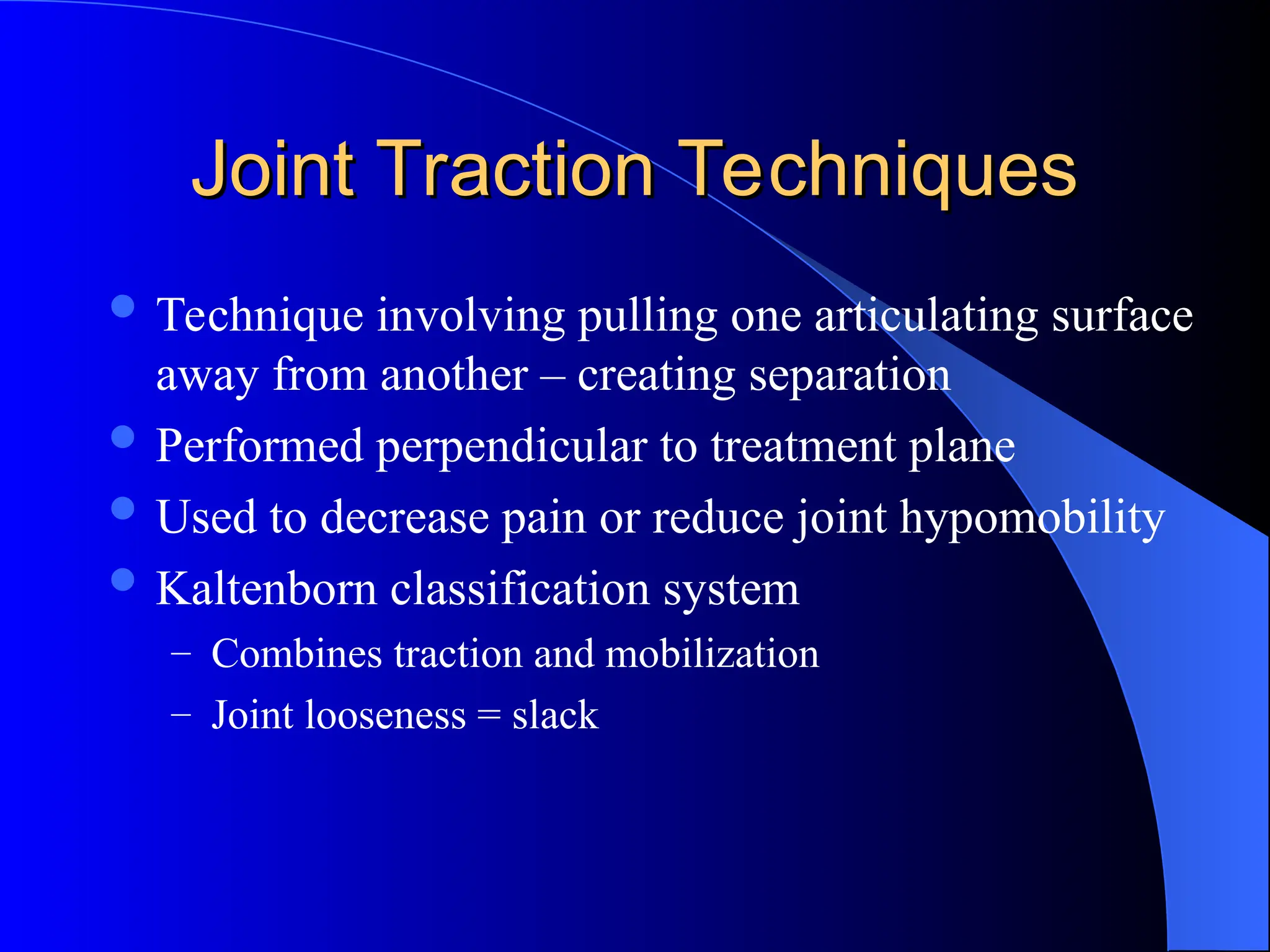 Joint Traction Techniques
Joint Traction Techniques
 Technique involving pulling one articulating surface
away from another – creating separation
 Performed perpendicular to treatment plane
 Used to decrease pain or reduce joint hypomobility
 Kaltenborn classification system
– Combines traction and mobilization
– Joint looseness = slack
 
