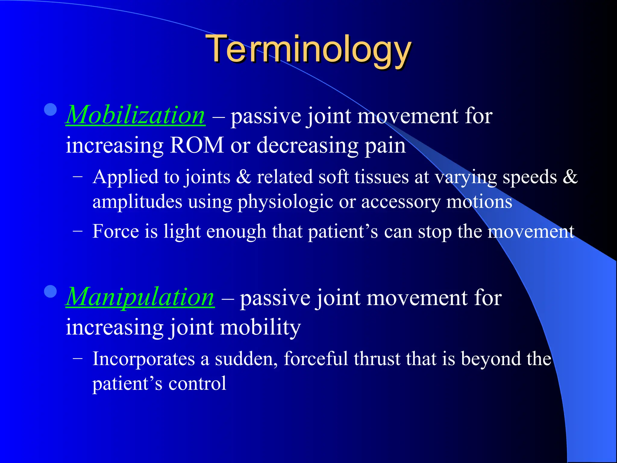 Terminology
Terminology
Mobilization – passive joint movement for
increasing ROM or decreasing pain
– Applied to joints & related soft tissues at varying speeds &
amplitudes using physiologic or accessory motions
– Force is light enough that patient’s can stop the movement
Manipulation – passive joint movement for
increasing joint mobility
– Incorporates a sudden, forceful thrust that is beyond the
patient’s control
 