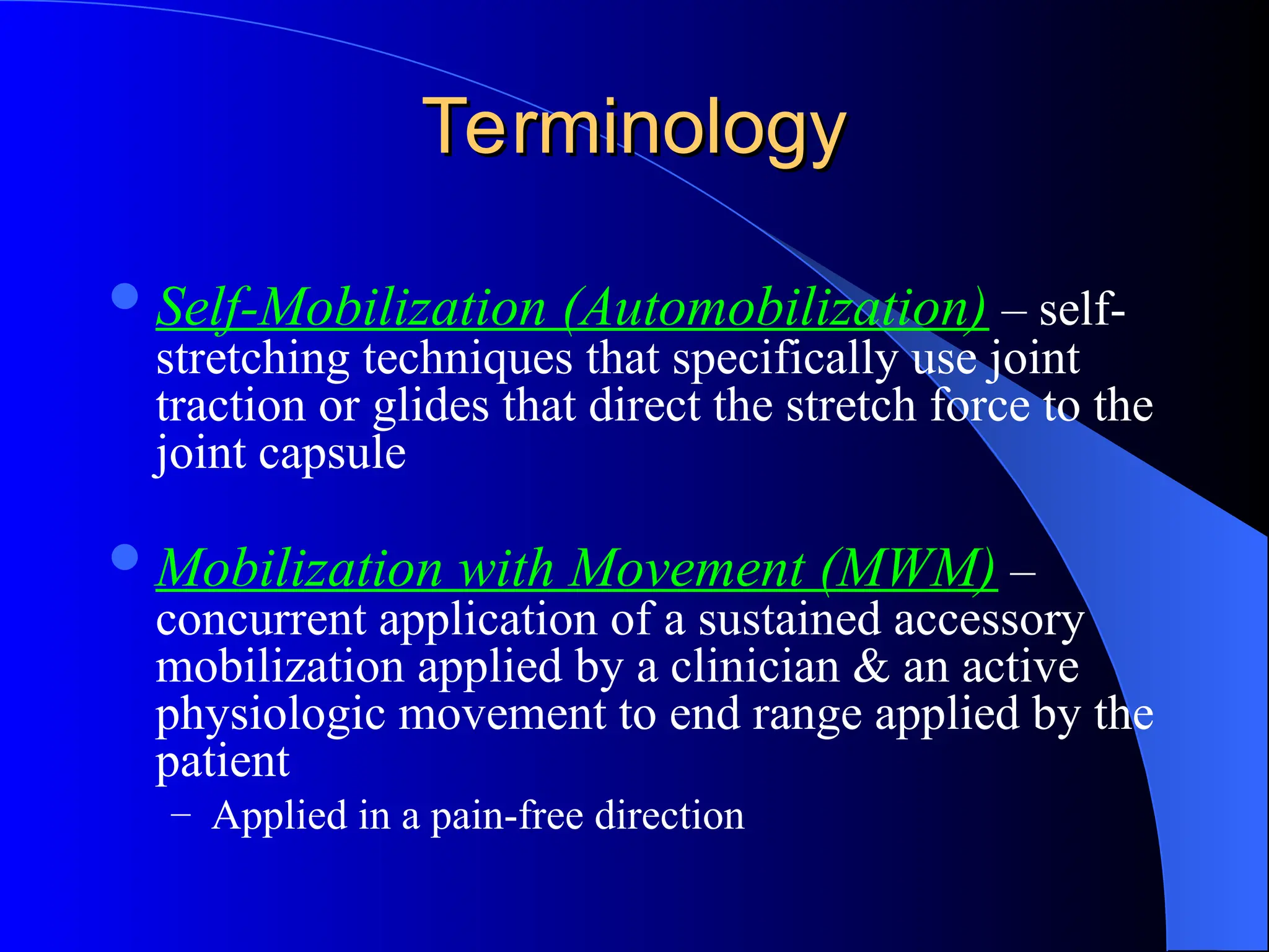 Terminology
Terminology
Self-Mobilization (Automobilization) – self-
stretching techniques that specifically use joint
traction or glides that direct the stretch force to the
joint capsule
Mobilization with Movement (MWM) –
concurrent application of a sustained accessory
mobilization applied by a clinician & an active
physiologic movement to end range applied by the
patient
– Applied in a pain-free direction
 