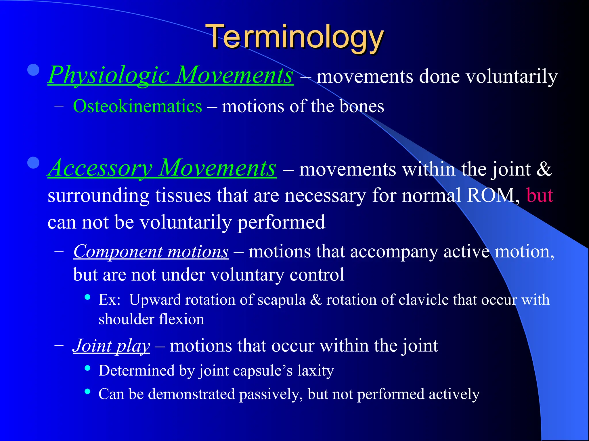 Terminology
Terminology
Physiologic Movements – movements done voluntarily
– Osteokinematics – motions of the bones
Accessory Movements – movements within the joint &
surrounding tissues that are necessary for normal ROM, but
can not be voluntarily performed
– Component motions – motions that accompany active motion,
but are not under voluntary control
 Ex: Upward rotation of scapula & rotation of clavicle that occur with
shoulder flexion
– Joint play – motions that occur within the joint
 Determined by joint capsule’s laxity
 Can be demonstrated passively, but not performed actively
 