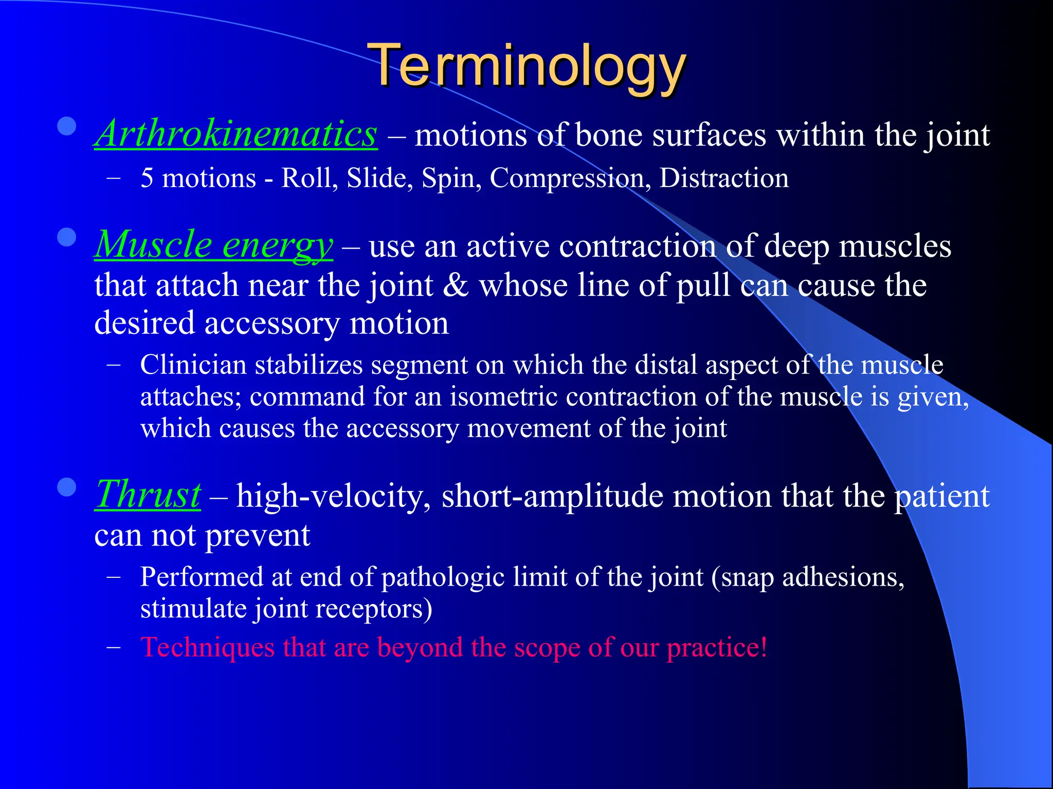 Terminology
Terminology
 Arthrokinematics – motions of bone surfaces within the joint
– 5 motions - Roll, Slide, Spin, Compression, Distraction
 Muscle energy – use an active contraction of deep muscles
that attach near the joint & whose line of pull can cause the
desired accessory motion
– Clinician stabilizes segment on which the distal aspect of the muscle
attaches; command for an isometric contraction of the muscle is given,
which causes the accessory movement of the joint
 Thrust – high-velocity, short-amplitude motion that the patient
can not prevent
– Performed at end of pathologic limit of the joint (snap adhesions,
stimulate joint receptors)
– Techniques that are beyond the scope of our practice!
 