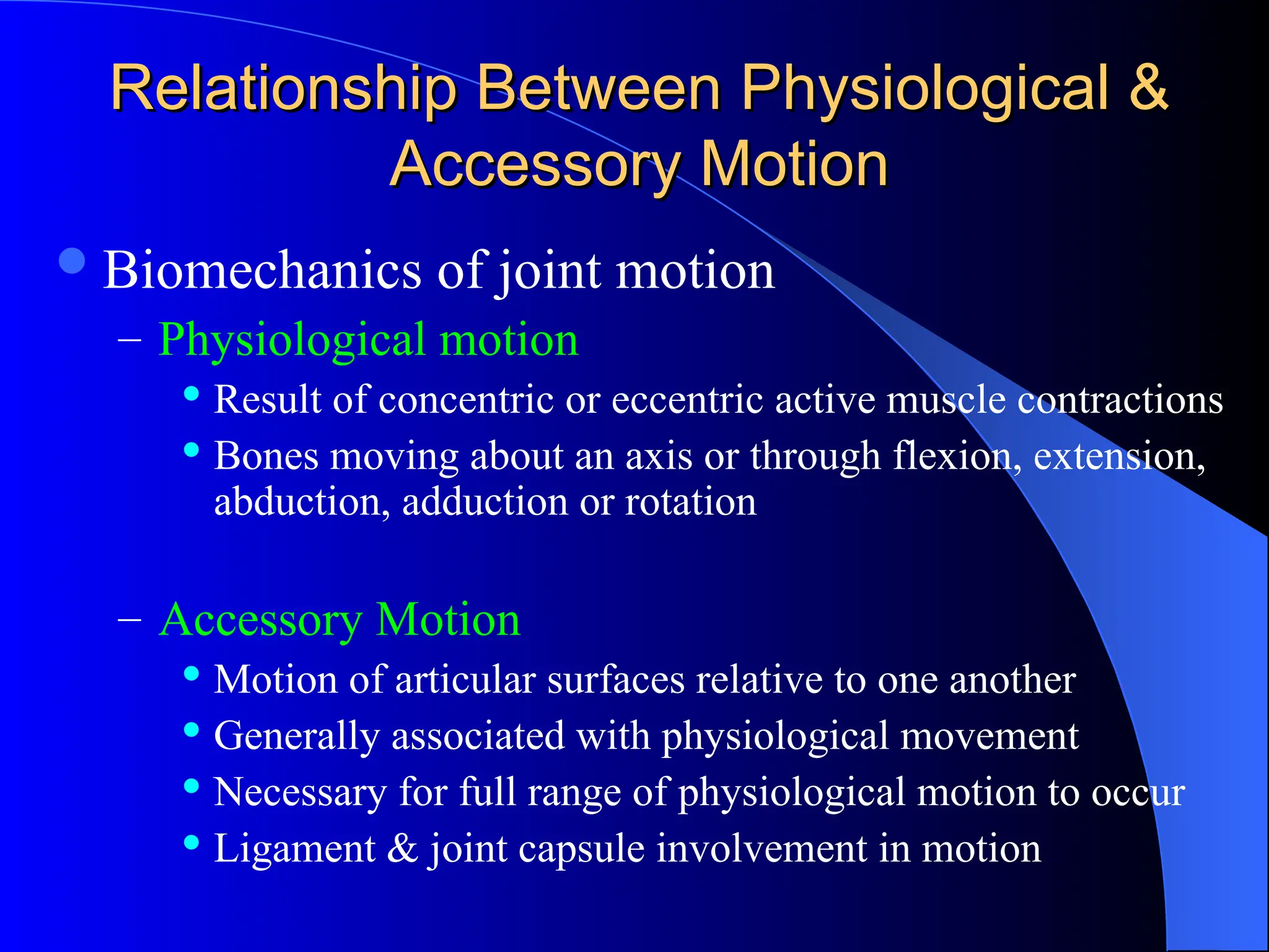 Relationship Between Physiological &
Relationship Between Physiological &
Accessory Motion
Accessory Motion
Biomechanics of joint motion
– Physiological motion
 Result of concentric or eccentric active muscle contractions
 Bones moving about an axis or through flexion, extension,
abduction, adduction or rotation
– Accessory Motion
 Motion of articular surfaces relative to one another
 Generally associated with physiological movement
 Necessary for full range of physiological motion to occur
 Ligament & joint capsule involvement in motion
 