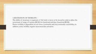 1.DEFINITION OF MOBILITY:
The ability of structures or segments of the body to move or be moved in order to allow the
occurrence of range of motion (ROM) for functional activities (functional ROM).
Passive mobility is dependent on soft tissue (contractile and non contractile) extensibility; in
addition, active mobility requires neuromuscular activation.
 