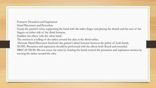 Forearm: Pronation and Supination
Hand Placement and Procedure
Grasp the patient's wrist, supporting the hand with the index finger and placing the thumb and the rest of the
fingers on either side of the distal forearm.
Stabilize the elbow with the other hand.
The motion is a rolling of the radius around the ulna at the distal radius.
Alternate Hand Placement Sandwich the patient's distal forearm between the palms of both hands.
NOTE: Pronation and supination should be performed with the elbow both flexed and extended.
PRECAUTION: Do not stress the wrist by twisting the hand; control the pronation and supination motion by
moving the radius around the ulna.
 