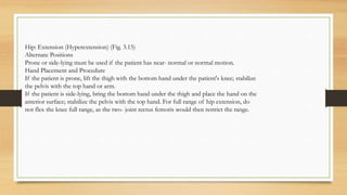 Hip: Extension (Hyperextension) (Fig. 3.15)
Alternate Positions
Prone or side-lying must be used if the patient has near- normal or normal motion.
Hand Placement and Procedure
If the patient is prone, lift the thigh with the bottom hand under the patient's knee; stabilize
the pelvis with the top hand or arm.
If the patient is side-lying, bring the bottom hand under the thigh and place the hand on the
anterior surface; stabilize the pelvis with the top hand. For full range of hip extension, do
not flex the knee full range, as the two- joint rectus femoris would then restrict the range.
 