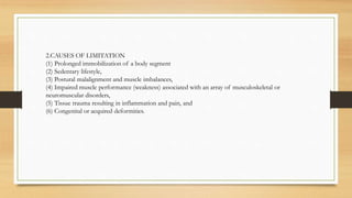 2.CAUSES OF LIMITATION
(1) Prolonged immobilization of a body segment
(2) Sedentary lifestyle,
(3) Postural malalignment and muscle imbalances,
(4) Impaired muscle performance (weakness) associated with an array of musculoskeletal or
neuromuscular disorders,
(5) Tissue trauma resulting in inflammation and pain, and
(6) Congenital or acquired deformities.
 