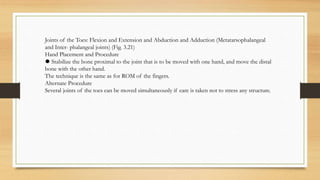 Joints of the Toes: Flexion and Extension and Abduction and Adduction (Metatarsophalangeal
and Inter- phalangeal joints) (Fig. 3.21)
Hand Placement and Procedure
⚫ Stabilize the bone proximal to the joint that is to be moved with one hand, and move the distal
bone with the other hand.
The technique is the same as for ROM of the fingers.
Alternate Procedure
Several joints of the toes can be moved simultaneously if care is taken not to stress any structure.
 