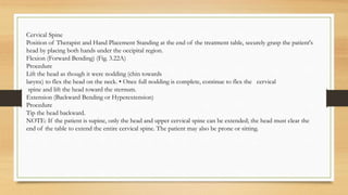 Cervical Spine
Position of Therapist and Hand Placement Standing at the end of the treatment table, securely grasp the patient's
head by placing both hands under the occipital region.
Flexion (Forward Bending) (Fig. 3.22A)
Procedure
Lift the head as though it were nodding (chin towards
larynx) to flex the head on the neck. • Once full nodding is complete, continue to flex the cervical
spine and lift the head toward the sternum.
Extension (Backward Bending or Hyperextension)
Procedure
Tip the head backward.
NOTE: If the patient is supine, only the head and upper cervical spine can be extended; the head must clear the
end of the table to extend the entire cervical spine. The patient may also be prone or sitting.
 
