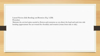 Lateral Flexion (Side Bending) and Rotation (Fig. 3.22B)
Procedure
Maintain the cervical spine neutral to flexion and extension as you direct the head and neck into side
bending (approximate the ear toward the shoulder) and rotation (rotate from side to side).
 