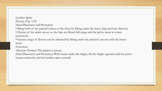 Lumbar Spine
Flexion (Fig. 3.23)
Hand Placement and Procedure
• Bring both of the patient's knees to the chest by lifting under the knees (hip and knee flexion).
• Flexion of the spine occurs as the hips are flexed full range and the pelvis starts to rotate
posteriorly.
• Greater range of flexion can be obtained by lifting under the patient's sacrum with the lower
hand.
Extension
Alternate Position The patient is prone.
Hand Placement and Procedure With hands under the thighs, lift the thighs upward until the pelvis
rotates anteriorly and the lumbar spine extends.
 