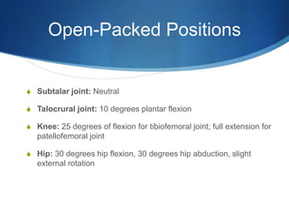Open-Packed PositionsSubtalar joint: NeutralTalocrural joint: 10 degrees plantar flexionKnee: 25 degrees of flexion for tibiofemoral joint; full extension for patellofemoral jointHip: 30 degrees hip flexion, 30 degrees hip abduction, slight external rotation