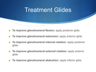 Treatment GlidesTo improve glenohumeral flexion: apply posterior glideTo improve glenohumeral extension: apply anterior glideTo improve glenohumeral internal rotation: apply posterior glideTo improve glenohumeral external rotation: apply anterior glideTo improve glenohumeral abduction: apply inferior glide