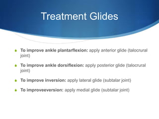 Treatment GlidesTo improve ankle plantarflexion: apply anterior glide (talocrural joint)To improve ankle dorsiflexion: apply posterior glide (talocrural joint)To improve inversion: apply lateral glide (subtalar joint)To improveeversion: apply medial glide (subtalar joint)