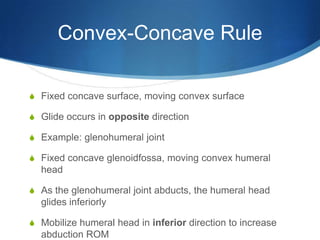 Convex-Concave RuleFixed concave surface, moving convex surfaceGlide occurs in opposite directionExample: glenohumeral jointFixed concave glenoidfossa, moving convex humeral headAs the glenohumeral joint abducts, the humeral head glides inferiorlyMobilize humeral head in inferior direction to increase abduction ROM