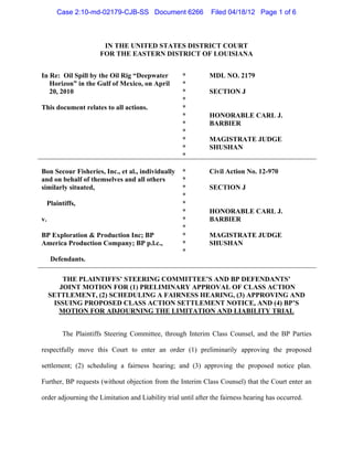 Case 2:10-md-02179-CJB-SS Document 6266                 Filed 04/18/12 Page 1 of 6



                      IN THE UNITED STATES DISTRICT COURT
                     FOR THE EASTERN DISTRICT OF LOUISIANA


In Re: Oil Spill by the Oil Rig “Deepwater          *          MDL NO. 2179
   Horizon” in the Gulf of Mexico, on April         *
   20, 2010                                         *          SECTION J
                                                    *
This document relates to all actions.               *
                                                    *          HONORABLE CARL J.
                                                    *          BARBIER
                                                    *
                                                    *          MAGISTRATE JUDGE
                                                    *          SHUSHAN
                                                    *

Bon Secour Fisheries, Inc., et al., individually    *          Civil Action No. 12-970
and on behalf of themselves and all others          *
similarly situated,                                 *          SECTION J
                                                    *
  Plaintiffs,                                       *
                                                    *          HONORABLE CARL J.
v.                                                  *          BARBIER
                                                    *
BP Exploration & Production Inc; BP                 *          MAGISTRATE JUDGE
America Production Company; BP p.l.c.,              *          SHUSHAN
                                                    *
     Defendants.

         THE PLAINTIFFS’ STEERING COMMITTEE’S AND BP DEFENDANTS’
        JOINT MOTION FOR (1) PRELIMINARY APPROVAL OF CLASS ACTION
     SETTLEMENT, (2) SCHEDULING A FAIRNESS HEARING, (3) APPROVING AND
      ISSUING PROPOSED CLASS ACTION SETTLEMENT NOTICE, AND (4) BP’S
        MOTION FOR ADJOURNING THE LIMITATION AND LIABILITY TRIAL


        The Plaintiffs Steering Committee, through Interim Class Counsel, and the BP Parties

respectfully move this Court to enter an order (1) preliminarily approving the proposed

settlement; (2) scheduling a fairness hearing; and (3) approving the proposed notice plan.

Further, BP requests (without objection from the Interim Class Counsel) that the Court enter an

order adjourning the Limitation and Liability trial until after the fairness hearing has occurred.
 