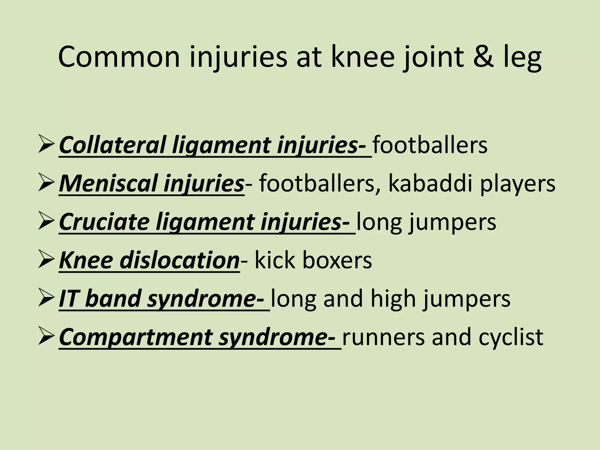 Common injuries at knee joint & leg
Collateral ligament injuries- footballers
Meniscal injuries- footballers, kabaddi players
Cruciate ligament injuries- long jumpers
Knee dislocation- kick boxers
IT band syndrome- long and high jumpers
Compartment syndrome- runners and cyclist
 