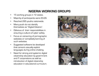 NIGERIA WORKING GROUPS
•    15 working groups in 12 states.
•    Majority of participants were 20-26.
•    Reached 285 youths nationwide.
•    Many youth do not identify
     themselves as “Digital Citizens”.
•    Oblivious of their responsibilities in
     ensuring a culture of cyber safety.
•    Focus on censoring of pornographic
     websites or completely banning of
     such websites.
•    Suggested software be developed
     that censors sexually explicit
     languages during online chatting.
•    Need for strong and systemic digital
     citizenship education by government
     and IT corporations as well as
     introduction of digital citizenship
     education in educational curriculum.
 