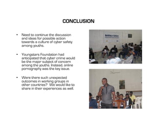 CONCLUSION

•  Need to continue the discussion
   and ideas for possible action
   towards a culture of cyber safety
   among youths.

•  Youngstars Foundation had
   anticipated that cyber crime would
   be the major subject of concern
   among the youths. Instead, online
   pornography was the key issue.

•  Were there such unexpected
   outcomes in working groups in
   other countries? We would like to
   share in their experiences as well.
 
